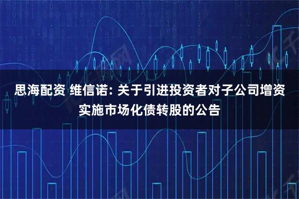 思海配资 维信诺: 关于引进投资者对子公司增资实施市场化债转股的公告
