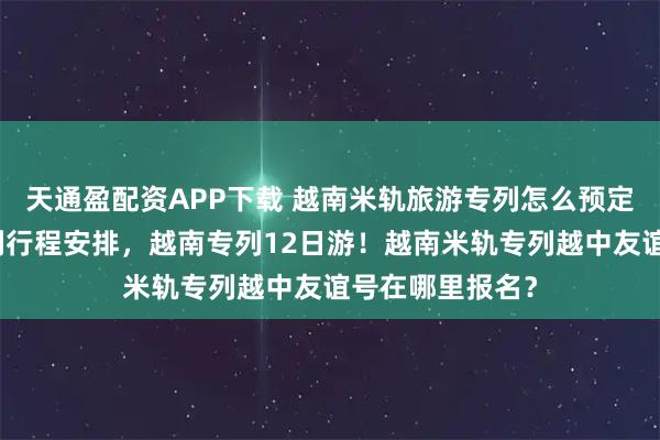 天通盈配资APP下载 越南米轨旅游专列怎么预定？越南米轨专列行程安排，越南专列12日游！越南米轨专列越中友谊号在哪里报名？
