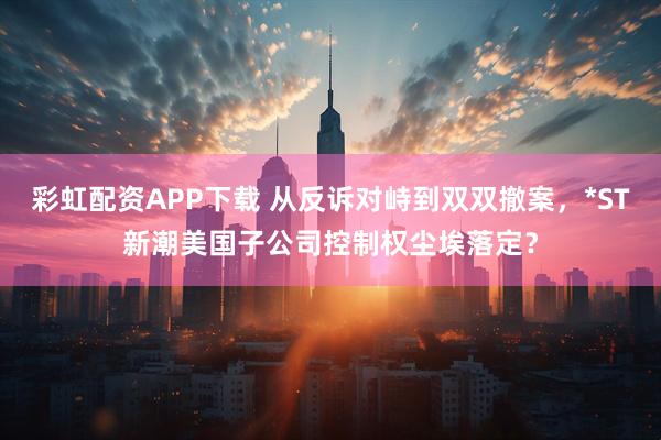 彩虹配资APP下载 从反诉对峙到双双撤案，*ST新潮美国子公司控制权尘埃落定？