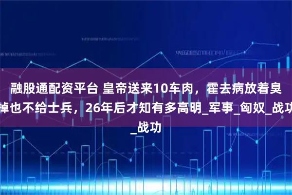 融股通配资平台 皇帝送来10车肉，霍去病放着臭掉也不给士兵，26年后才知有多高明_军事_匈奴_战功
