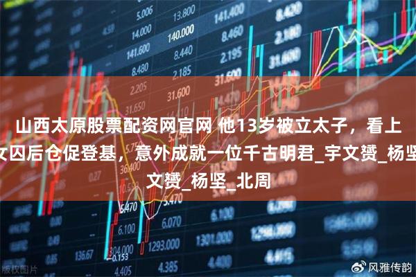 山西太原股票配资网官网 他13岁被立太子，看上25岁女囚后仓促登基，意外成就一位千古明君_宇文赟_杨坚_北周