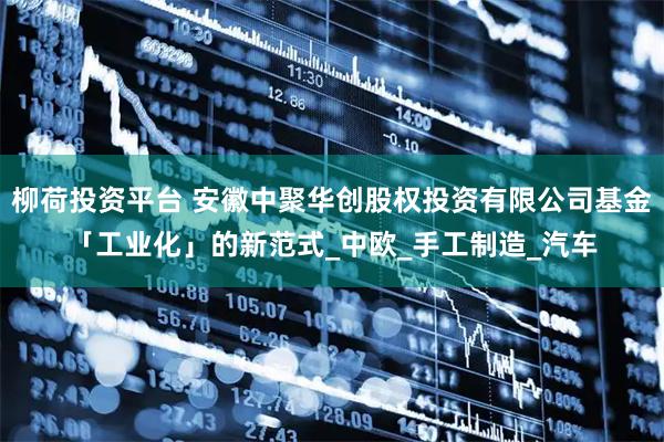 柳荷投资平台 安徽中聚华创股权投资有限公司基金「工业化」的新范式_中欧_手工制造_汽车