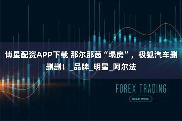 博星配资APP下载 那尔那茜“塌房”，极狐汽车删删删！_品牌_明星_阿尔法