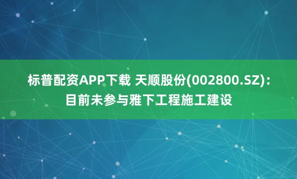 标普配资APP下载 天顺股份(002800.SZ)：目前未参与雅下工程施工建设