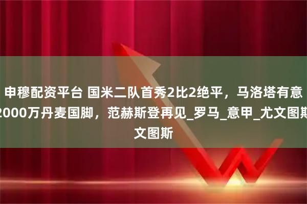 申穆配资平台 国米二队首秀2比2绝平，马洛塔有意2000万丹麦国脚，范赫斯登再见_罗马_意甲_尤文图斯