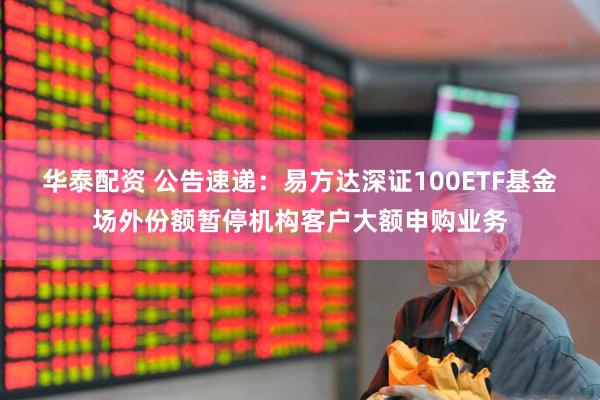 华泰配资 公告速递：易方达深证100ETF基金场外份额暂停机构客户大额申购业务