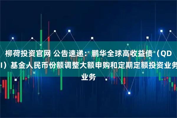 柳荷投资官网 公告速递：鹏华全球高收益债（QDII）基金人民币份额调整大额申购和定期定额投资业务