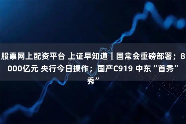 股票网上配资平台 上证早知道｜国常会重磅部署；8000亿元 央行今日操作；国产C919 中东“首秀”