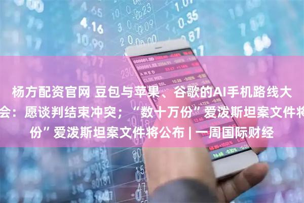 杨方配资官网 豆包与苹果、谷歌的AI手机路线大分野；普京年度记者会：愿谈判结束冲突；“数十万份”爱泼斯坦案文件将公布 | 一周国际财经