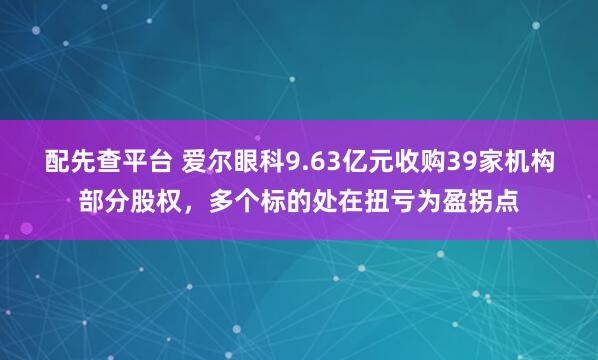 配先查平台 爱尔眼科9.63亿元收购39家机构部分股权，多个标的处在扭亏为盈拐点