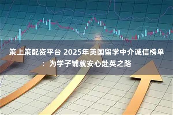 策上策配资平台 2025年英国留学中介诚信榜单：为学子铺就安心赴英之路