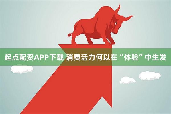 起点配资APP下载 消费活力何以在“体验”中生发