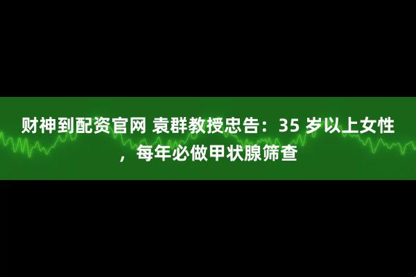 财神到配资官网 袁群教授忠告：35 岁以上女性，每年必做甲状腺筛查