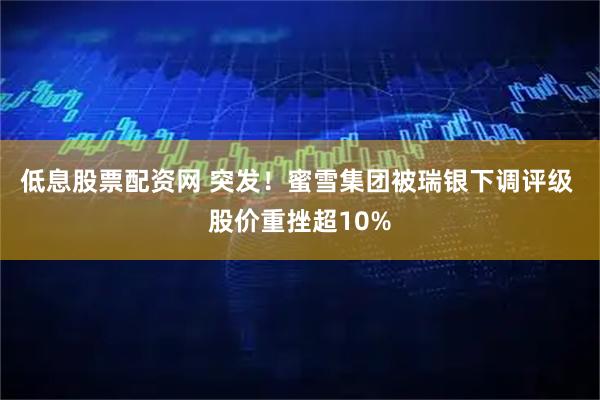 低息股票配资网 突发！蜜雪集团被瑞银下调评级 股价重挫超10%