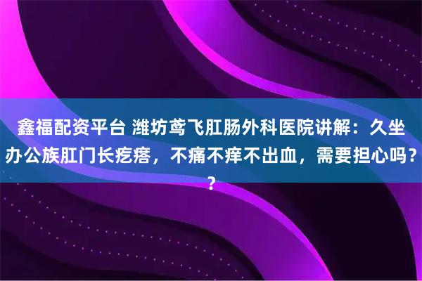 鑫福配资平台 潍坊鸢飞肛肠外科医院讲解：久坐办公族肛门长疙瘩，不痛不痒不出血，需要担心吗？