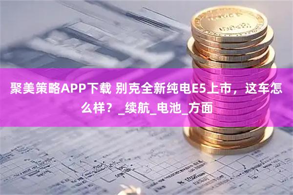 聚美策略APP下载 别克全新纯电E5上市，这车怎么样？_续航_电池_方面