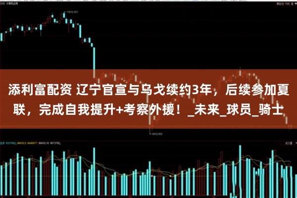 添利富配资 辽宁官宣与乌戈续约3年，后续参加夏联，完成自我提升+考察外援！_未来_球员_骑士