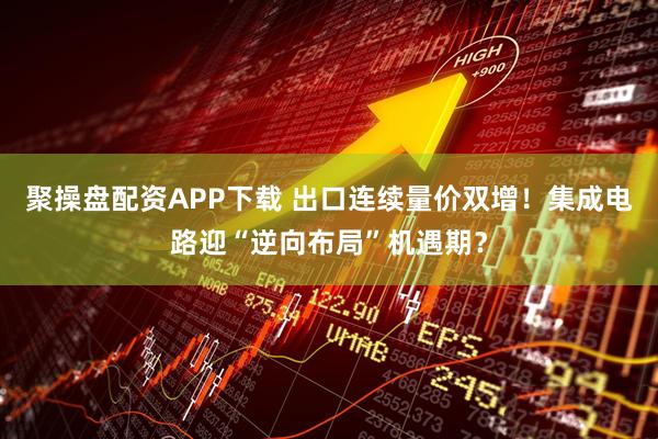聚操盘配资APP下载 出口连续量价双增！集成电路迎“逆向布局”机遇期？