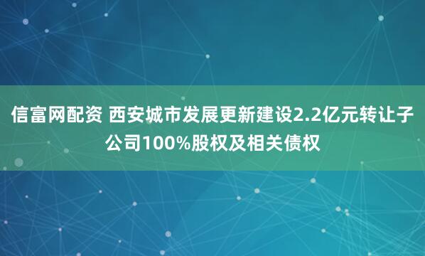 信富网配资 西安城市发展更新建设2.2亿元转让子公司100%股权及相关债权