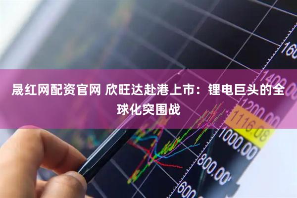 晟红网配资官网 欣旺达赴港上市：锂电巨头的全球化突围战