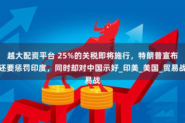 越大配资平台 25%的关税即将施行，特朗普宣布还要惩罚印度，同时却对中国示好_印美_美国_贸易战