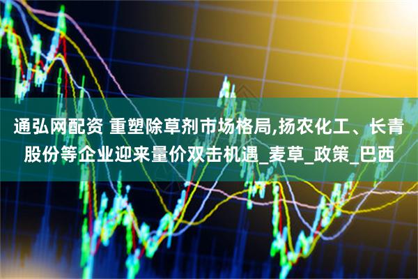 通弘网配资 重塑除草剂市场格局,扬农化工、长青股份等企业迎来量价双击机遇_麦草_政策_巴西