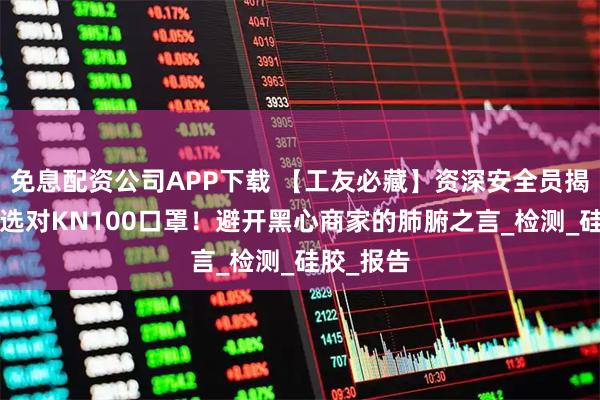 免息配资公司APP下载 【工友必藏】资深安全员揭秘：6步选对KN100口罩！避开黑心商家的肺腑之言_检测_硅胶_报告