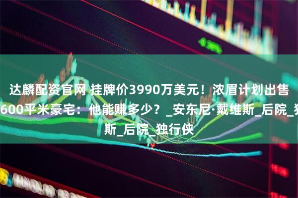 达麟配资官网 挂牌价3990万美元！浓眉计划出售洛城1600平米豪宅：他能赚多少？_安东尼·戴维斯_后院_独行侠