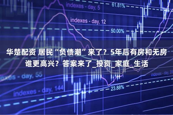 华楚配资 居民“负债潮”来了？5年后有房和无房谁更高兴？答案来了_投资_家庭_生活