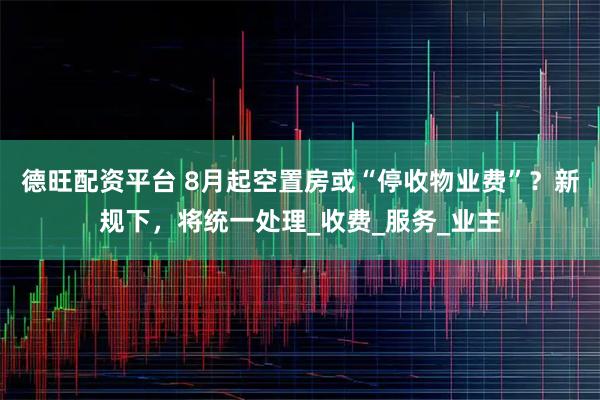 德旺配资平台 8月起空置房或“停收物业费”？新规下，将统一处理_收费_服务_业主