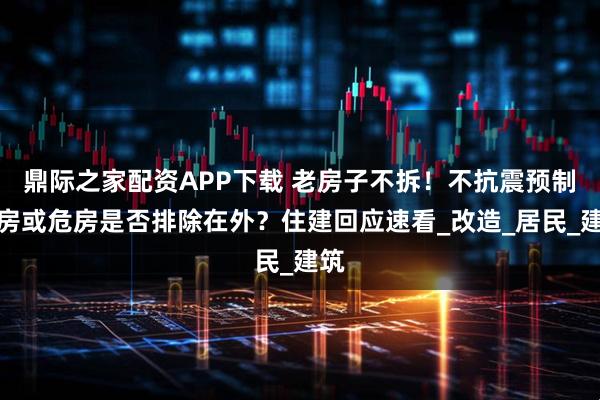 鼎际之家配资APP下载 老房子不拆！不抗震预制板房或危房是否排除在外？住建回应速看_改造_居民_建筑