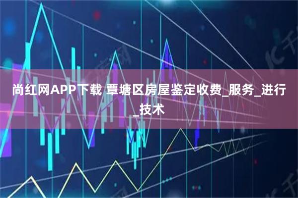 尚红网APP下载 覃塘区房屋鉴定收费_服务_进行_技术
