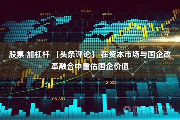 股票 加杠杆 【头条评论】 在资本市场与国企改革融合中重估国企价值