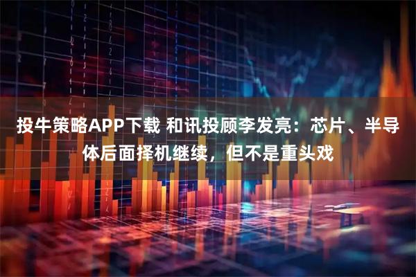 投牛策略APP下载 和讯投顾李发亮：芯片、半导体后面择机继续，但不是重头戏