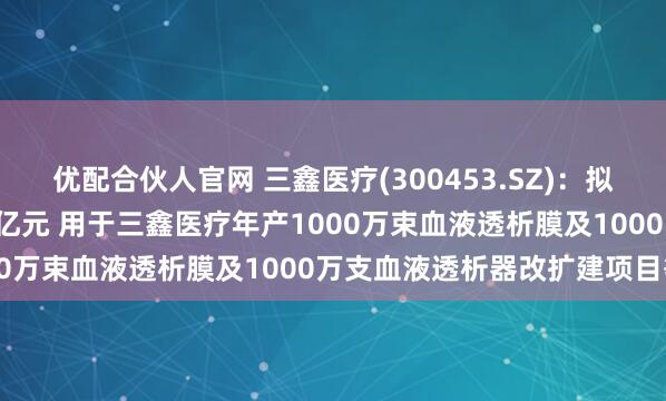 优配合伙人官网 三鑫医疗(300453.SZ)：拟发行可转债募资不超5.3亿元 用于三鑫医疗年产1000万束血液透析膜及1000万支血液透析器改扩建项目等