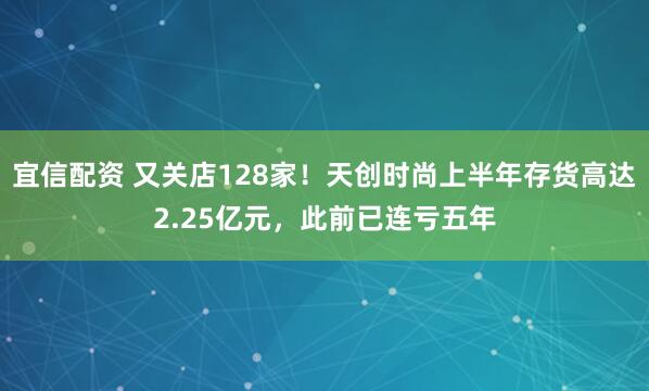 宜信配资 又关店128家！天创时尚上半年存货高达2.25亿元，此前已连亏五年
