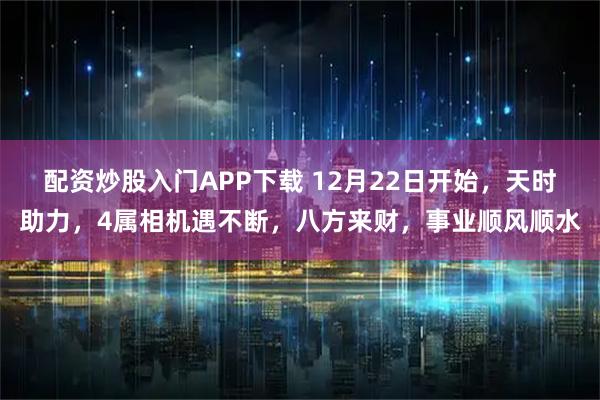 配资炒股入门APP下载 12月22日开始，天时助力，4属相机遇不断，八方来财，事业顺风顺水
