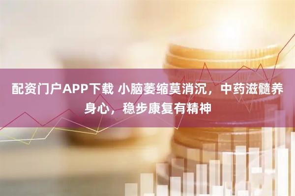配资门户APP下载 小脑萎缩莫消沉，中药滋髓养身心，稳步康复有精神